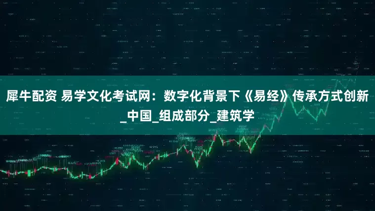 犀牛配资 易学文化考试网：数字化背景下《易经》传承方式创新_中国_组成部分_建筑学