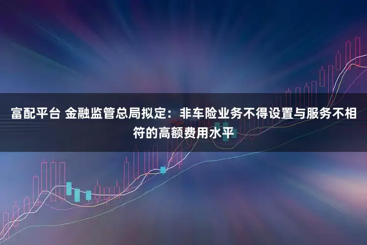 富配平台 金融监管总局拟定：非车险业务不得设置与服务不相符的高额费用水平