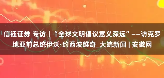 信钰证券 专访｜“全球文明倡议意义深远”——访克罗地亚前总统伊沃·约西波维奇_大皖新闻 | 安徽网