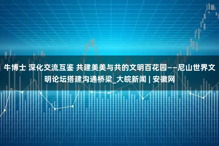 牛博士 深化交流互鉴 共建美美与共的文明百花园——尼山世界文明论坛搭建沟通桥梁_大皖新闻 | 安徽网