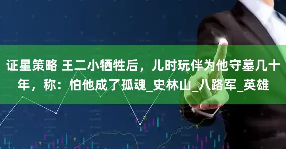 证星策略 王二小牺牲后，儿时玩伴为他守墓几十年，称：怕他成了孤魂_史林山_八路军_英雄