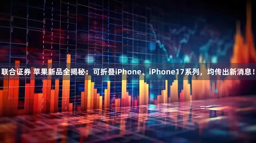 联合证券 苹果新品全揭秘：可折叠iPhone、iPhone17系列，均传出新消息！