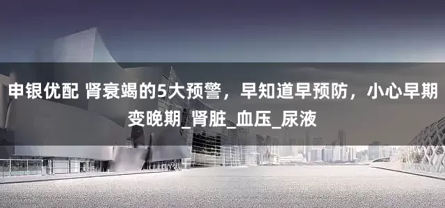 申银优配 肾衰竭的5大预警，早知道早预防，小心早期变晚期_肾脏_血压_尿液