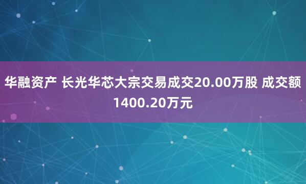 华融资产 长光华芯大宗交易成交20.00万股 成交额1400.20万元