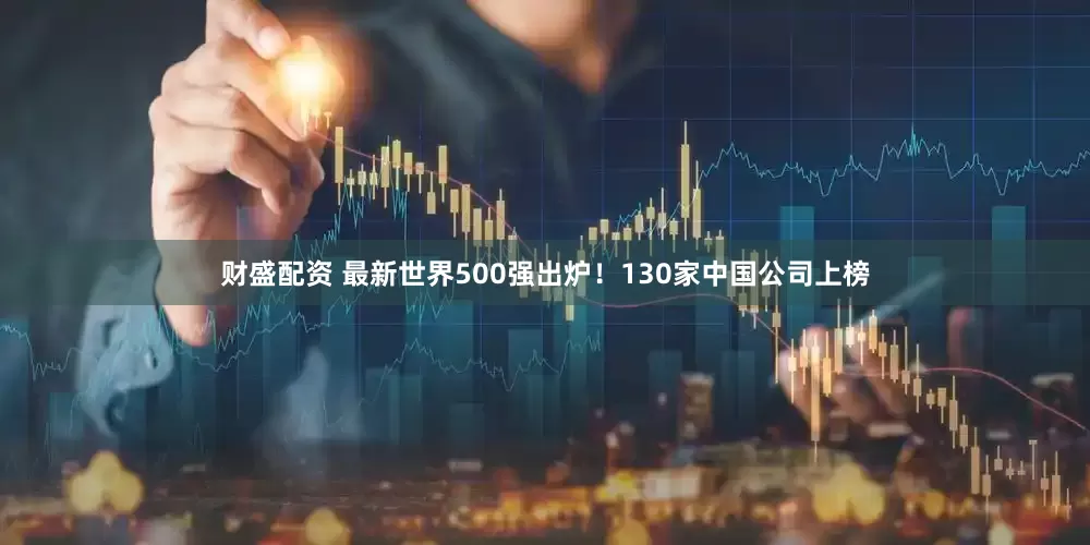 财盛配资 最新世界500强出炉！130家中国公司上榜