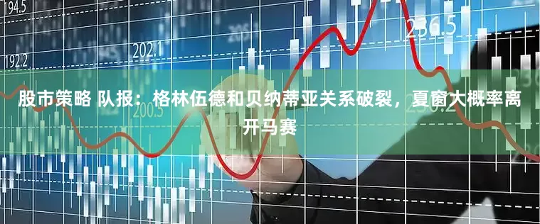 股市策略 队报：格林伍德和贝纳蒂亚关系破裂，夏窗大概率离开马赛